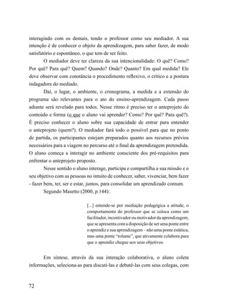 interagindo com os demais, tendo o professor como seu mediador. A sua
intenção é de conhecer o objeto da aprendizagem, para saber fazer, de modo
satisfatório e espontâneo, o que tem de ser feito.
        O mediador deve ter clareza da sua intencionalidade: O quê? Como?
Por quê? Para quê? Quem? Quando? Onde? Quanto? Em qual medida? Ele
deve observar com constância o procedimento reflexivo, o crítico e a postura
indagadora do mediado.
        Daí, o lugar, o ambiente, o cronograma, a medida e a extensão do
programa são relevantes para o ato do ensino-aprendizagem. Cada passo
adiante será revelado para todos. Nesse ritmo é preciso ter o anteprojeto do
conteúdo e forma (o que o aluno vai aprender? Como? Por quê? Para quê?).
É preciso conhecer o aluno sobre sua capacidade de entrar para entender
o anteprojeto (quem?). O mediador fará todo o possível para que no ponto
de partida, os participantes estejam preparados quanto aos recursos prévios
necessários para a viagem no percurso até o final da aprendizagem pretendida.
O aluno começa a interagir no ambiente consciente dos pré-requisitos para
enfrentar o anteprojeto proposto.
        Nesse sentido o aluno interage, participa e compartilha a sua missão e o
seu objetivo com as pessoas no intuito de conhecer, saber, vivenciar, bem fazer
- fazer bem, ter, ser e estar, juntos, para consolidar um aprendizado comum.
        Segundo Masetto (2000, p.144):

                             [...] entende-se por mediação pedagógica a atitude, o
                             comportamento do professor que se coloca como um
                             facilitador, incentivador ou motivador da aprendizagem,
                             que se apresenta com a disposição de ser uma ponte entre
                             o aprendiz e sua aprendizagem – não uma ponte estática,
                             mas uma ponte “rolante”, que ativamente colabora para
                             que o aprendiz chegue aos seus objetivos.


       Em síntese, através da sua interação colaborativa, o aluno coleta
informações, seleciona-as para discuti-las e debatê-las com seus colegas, com



72
 
