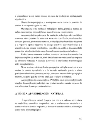 o seu professor e com outras pessoas no passo de produzir um conhecimento
significativo.
        Na mediação pedagógica, o aluno passa a ser o centro do processo de
ensino. A sua aprendizagem é o alvo.
        O professor, como mediador pedagógico, define, planeja e executa as
ações, nesse sentido compartilhando a construção de conhecimento.
        As características principais da mediação pedagógica são: o diálogo
constante sobre questões do momento; a troca de experiências; o debate sobre
dúvidas, questões, problemas e impasses. Neste aspecto é observada a disciplina
e o respeito à opinião recíproca no diálogo dialético, cujo objeto único é o
encontro da sua síntese conciliatória. Considera-se, então, a imparcialidade
para evitar a tendenciosidade ou as discussões emocionais perturbadoras.
        Enfim, leva-se em conta, também, tentativas e treinos de resolução dos
impasses surgidos ou propostos, além de aceitarem-se certos desafios no passo
de aprimorar reflexões. A intenção é provocar o intercâmbio de informações
entre os participantes.
        Nesse sentido, a intermediação pedagógica múltipla acrescenta o seu
caráter de ensinar aprendendo e o de aprender ensinando quando o aluno
participa também como professor, ou seja, como um intermediador pedagógico
múltiplo, na parte que lhe cabe na tarefa que se dispôs a enfrentar.
        A consistência do aprendizado na IPM obtém-se do complicado tornado
simples, do complexo tornado fácil e do prolixo tornado essencial no passo do
entendimento e de compreensão definitiva.


A IPM E A APRENDIZAGEM NATURAL

       A aprendizagem natural é aquela que ocorre a todos os seres vivos
do modo livre, automático e espontâneo para o seu bem-estar, subsistência e
sobrevivência da espécie respectiva, à medida de seu crescimento, na interação
com o meio-ambiente próprio.



                                                                           73
 