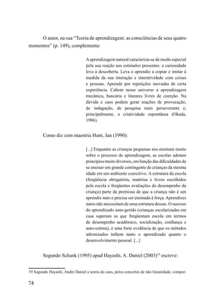 O autor, na sua “Teoria de aprendizagem: as consciências de seus quatro
momentos” (p. 149), complementa:

                                  A aprendizagem natural caracteriza-se de modo especial
                                  pela sua reação aos estímulos presentes: a curiosidade
                                  leva à descoberta. Leva o aprendiz a copiar e imitar à
                                  medida da sua interação e interatividade com coisas
                                  e pessoas. Aprende por repetições inovadas de certa
                                  experiência. Cabem nesse universo a aprendizagem
                                  mecânica, bancária e lineares livres de coerção. Na
                                  dúvida e caos podem gerar reações de provocação,
                                  de indagação, de pesquisa mais perseverante e,
                                  principalmente, a criatividade espontânea (Okada,
                                  1996).


        Como diz com maestria Hunt, Jan (1990):

                                  [...] Enquanto as crianças pequenas nos ensinam muito
                                  sobre o processo de aprendizagem, as escolas adotam
                                  princípios muito diversos, em função das dificuldades de
                                  se ensinar um grande contingente de crianças da mesma
                                  idade em um ambiente coercitivo. A estrutura da escola
                                  (freqüência obrigatória, matérias e livros escolhidos
                                  pela escola e freqüentes avaliações do desempenho da
                                  criança) parte da premissa de que a criança não é um
                                  aprendiz nato e precisa ser ensinada à força. Aprendizes
                                  natos não necessitam de uma estrutura dessas. O sucesso
                                  do aprendizado auto-gerido (crianças escolarizadas em
                                  casa superam as que freqüentam escola em termos
                                  de desempenho acadêmico, socialização, confiança e
                                  auto-estima), é uma forte evidência de que os métodos
                                  adronizados inibem tanto o aprendizado quanto o
                                  desenvolvimento pessoal. [...]


        Segundo Schank (1995) apud Hayashi, A. Daniel (2003)19 escreve:


19 Segundo Hayashi, André Daniel a teoria do caos, pelos conceitos de não linearidade, compor-

74
 