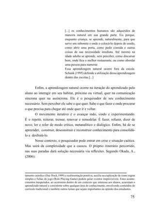 [...] os conhecimentos humanos são adquiridos de
                                  maneira natural em sua grande parte. Eis porque,
                                  enquanto criança, se aprende, naturalmente, para que
                                  serve um sabonete e onde o colocá-lo depois de usado,
                                  como abrir uma porta, como pedir comida e outras
                                  coisas de sua necessidade imediata. Até mesmo na
                                  idade adulta se aprende, sem perceber, como discursar
                                  bem, onde fica o melhor restaurante, ou como abordar
                                  uma pessoa para namorar.
                                  Essa aprendizagem natural ocorre fora da escola.
                                  Schank (1995) defende a utilização dessa aprendizagem
                                  dentro das escolas.[...]


       Enfim, a aprendizagem natural ocorre na iteração do aprendizado pelo
aluno ao interagir em seu habitat, próximo ou virtual, quer na comunicação
síncrona quer na assíncrona. Ele é o pesquisador de seu conhecimento
necessário. Sem perceber ele sabe o que quer. Sabe o que fazer e onde procurar
o que precisa para chegar até onde quer ir e voltar.
       O movimento iterativo é o avançar indo, vindo e experimentando.
É o repetir, reiterar, treinar, renovar e remodelar. É fazer, refazer, dizer de
novo, ler e reler de modo crítico, metanalítico e dialógico. Enfim, há de se
apreender, construir, desconstruir e reconstruir conhecimento para consolidá-
lo e desfrutá-lo.
       Nesse contexto, o pesquisador pode entrar em crise e situação caótica.
Mas sairá da complexidade que a causou. O próprio itinerário percorrido,
nas suas paradas dará solução necessária via reflexões. Segundo Okada, A.,
(2006):




tamento caórdico (Dee Hock,1999) e realimentação positiva, auxilia na explicação de como regras
simples e fichas de jogo (Role Playing Game) podem gerar eventos imprevisíveis. Estes aconte-
cimentos inesperados, ao ocorrerem dentro de um contexto que interessa aos alunos, acarretam o
aprendizado natural e consistente sobre qualquer área do conhecimento, envolvendo conteúdos do
currículo tradicional e também outros temas que sejam importantes na opinião dos estudantes.

                                                                                           75
 