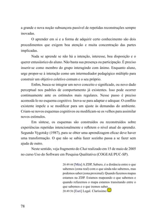 a grande e nova noção subsunçora passível de repetidas reconstruções sempre
inovadas.
       O aprender em si e a forma de adquirir certo conhecimento são dois
procedimentos que exigem boa atenção e muita concentração das partes
implicadas.
       Nada se aprende se não há a intenção, interesse, boa disposição e o
querer entusiástico do aluno. Não basta sua presença ou participação. É preciso
inserir-se como membro do grupo interagindo com ânimo. Enquanto aluno,
urge propor-se à interação como um intermediador pedagógico múltiplo para
construir um objetivo coletivo comum e o seu próprio.
       Enfim, busca-se integrar um novo conceito e significado, ou novo dado
perceptual nos padrões de comportamento já existentes. Isso pode ocorrer
continuamente ante os estímulos mais regulares. Nesse passo é preciso
acomodá-lo no esquema cognitivo. Inova-se para adaptar e adequar. O conflito
existente impele a se modificar para um ajuste às demandas do ambiente.
Criam-se novos esquemas cognitivos ou modificam-se os velhos para assimilar
novos estímulos.
       Em síntese, os esquemas são construídos ou reconstruídos sobre
experiências repetidas intencionalmente e refletem o nível atual do aprendiz.
Segundo Vygotsky (1987), para se obter uma aprendizagem eficaz deve haver
uma transformação. O que não se sabia fazer sozinho passa a se fazer sem
ajuda de outro.
       Neste sentido, veja fragmento do Chat realizado em 15 de maio de 2005
no curso Uso do Software em Pesquisa Qualitativa (COGEAE/PUC-SP).

                            20:49:44 [Méa] A ZDP, Saburo, é a distância entre o que
                            sabemos (zona real) com o que ainda não sabemos, mas
                            podemos saber (zona proximal). Quando fazemos mapas
                            estamos na ZDP. Estamos mapeando o que sabemos e
                            quando refazemos o mapa estamos transitando entre o
                            que sabemos e o que iremos saber.
                            20:49:56 [Euri] Legal. Claríssimo




78
 