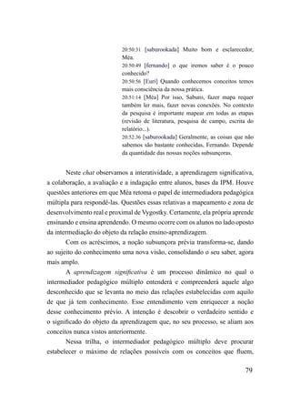 20:50:31 [saburookada] Muito bom e esclarecedor,
                           Méa.
                           20:50:49 [fernando] o que iremos saber é o pouco
                           conhecido?
                           20:50:56 [Euri] Quando conhecemos conceitos temos
                           mais consciência da nossa prática.
                           20:51:14 [Méa] Por isso, Saburo, fazer mapa requer
                           também ler mais, fazer novas conexões. No contexto
                           da pesquisa é importante mapear em todas as etapas
                           (revisão de literatura, pesquisa de campo, escrita do
                           relatório...).
                           20:52:36 [saburookada] Geralmente, as coisas que não
                           sabemos são bastante conhecidas, Fernando. Depende
                           da quantidade das nossas noções subsunçoras.


       Neste chat observamos a interatividade, a aprendizagem significativa,
a colaboração, a avaliação e a indagação entre alunos, bases da IPM. Houve
questões anteriores em que Méa retoma o papel de intermediadora pedagógica
múltipla para respondê-las. Questões essas relativas a mapeamento e zona de
desenvolvimento real e proximal de Vygostky. Certamente, ela própria aprende
ensinando e ensina aprendendo. O mesmo ocorre com os alunos no lado oposto
da intermediação do objeto da relação ensino-aprendizagem.
       Com os acréscimos, a noção subsunçora prévia transforma-se, dando
ao sujeito do conhecimento uma nova visão, consolidando o seu saber, agora
mais amplo.
       A aprendizagem significativa é um processo dinâmico no qual o
intermediador pedagógico múltiplo entenderá e compreenderá aquele algo
desconhecido que se levanta no meio das relações estabelecidas com aquilo
de que já tem conhecimento. Esse entendimento vem enriquecer a noção
desse conhecimento prévio. A intenção é descobrir o verdadeiro sentido e
o significado do objeto da aprendizagem que, no seu processo, se aliam aos
conceitos nunca vistos anteriormente.
       Nessa trilha, o intermediador pedagógico múltiplo deve procurar
estabelecer o máximo de relações possíveis com os conceitos que fluem,

                                                                            79
 