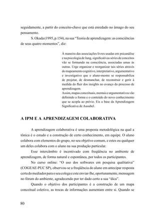 seguidamente, a partir do conceito-chave que está enredado no âmago do seu
pensamento.
       S. Okada (1995, p.154), na sua “Teoria de aprendizagem: as consciências
de seus quatro momentos”, diz:

                            À maneira das associações livres usadas em psicanálise
                            e na psicologia de Jung, significativas séries de conceitos
                            vão se formando na consciência, associadas umas às
                            outras. Urge organizar e reorganizar tais séries através
                            do mapeamento cognitivo, interpretativo, argumentativo
                            e investigativo que o aluno-mestre se responsabiliza
                            de projetar, de desmanchar, de reconstruir e gerir à
                            medida do fluir dos insights no avanço do processo de
                            aprendizagem.
                            Assim, mapas conceituais, mentais e argumentativos vão
                            definindo a forma e o conteúdo do novo conhecimento
                            que se acopla ao prévio. Eis a base da Aprendizagem
                            Significativa de Ausubel.


A IPM E A APRENDIZAGEM COLABORATIVA

        A aprendizagem colaborativa é uma proposta metodológica na qual a
tônica é o estudo e a construção de certo conhecimento, em equipe. O aluno
colabora com elementos do grupo, no seu objetivo comum, e estes ou qualquer
um deles colabora com o aluno na sua produção particular.
        Esse intercâmbio é incentivado com freqüência no ambiente de
aprendizagem, de forma natural e espontânea, por todos os participantes.
        No curso online: “O uso dos softwares em pesquisa qualitativa”
(COGEAE-PUC SP), observou-se a freqüência do aluno em antecipar resposta
certa do mediador para o seu colega e este enviar-lhe, oportunamente, mensagem
no fórum do ambiente, agradecendo por ter dado certo a sua “dica”.
        Quando o objetivo dos participantes é a construção de um mapa
conceitual coletivo, as trocas de informações aumentam entre si. Quando se


80
 