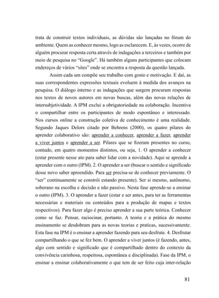 trata de construir textos individuais, as dúvidas são lançadas no fórum do
ambiente. Quem as conhecer mesmo, logo as esclarecem. E, às vezes, ocorre de
alguém procurar resposta certa através de indagações a terceiros e também por
meio de pesquisa no “Google”. Há também alguns participantes que colocam
endereços de vários “sites” onde se encontra a resposta da questão lançada.
        Assim cada um compõe seu trabalho com gosto e motivação. E daí, as
suas correspondentes expressões textuais evoluem à medida dos avanços na
pesquisa. O diálogo interno e as indagações que surgem procuram respostas
nos textos de novos autores em novas buscas, além das novas relações de
intersubjetividade. A IPM exclui a obrigatoriedade na colaboração. Incentiva
o compartilhar entre os participantes de modo espontâneo e interessado.
Nos cursos online a construção coletiva de conhecimento é uma realidade.
Segundo Jaques Delors citado por Behrens (2000), os quatro pilares do
aprender colaborativo são: aprender a conhecer, aprender a fazer, aprender
a viver juntos e aprender a ser. Pilares que se fizeram presentes no curso,
contudo, em quatro momentos distintos, ou seja, 1. O aprender a conhecer
(estar presente nesse ato para saber lidar com a novidade). Aqui se aprende a
aprender com o outro (IPM). 2. O aprender a ser (buscar o sentido e significado
desse novo saber apreendido. Para ser precisa-se de conhecer previamente. O
“ser” continuamente se constrói estando presente). Ser si mesmo, autônomo,
soberano na escolha e decisão e não passivo. Nesta fase aprende-se a ensinar
o outro (IPM). 3. O aprender a fazer (estar e ser antes, para ter as ferramentas
necessárias e materiais ou conteúdos para a produção de mapas e textos
respectivos). Para fazer algo é preciso aprender a sua parte teórica. Conhecer
como se faz. Pensar, raciocinar, portanto. A teoria e a prática do mesmo
ensinamento se desdobram para as novas teorias e praticas, sucessivamente.
Esta fase na IPM é o ensinar a aprender fazendo para seu desfrute. 4. Desfrutar
compartilhando o que se fez bem. O aprender a viver juntos (é fazendo, antes,
algo com sentido e significado que é compartilhado dentro do contexto da
convivência carinhosa, respeitosa, espontânea e disciplinada). Fase da IPM, o
ensinar a ensinar colaborativamente o que tem de ser feito cuja inter-relação


                                                                            81
 