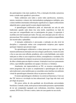 dos participantes é das mais saudáveis. Pois, a interação divertida e prazerosa
torna o estudo mais agradável e proveitoso.
        Todos colaboram com todos e assim todos (professores, mentores,
tutores, monitores e alunos) são intermediadores pedagógicos múltiplos, pois
o aluno também intermedeia informações significativas e algum conhecimento
adquirido para o grupo (geral) ou para alguém (particular).
        A aprendizagem colaborativa pode ser observada em sala de aula
tradicional, quando cada aluno traz uma tarefa, experiência ou lição de
casa para ser compartilhada com os participantes do grupo. A exposição é
recebida com total isenção por todos. Ou seja, sem antecipar juízo de valor ou
preconceituar. Pelo contrário, a interação colaborativa e a prática compartilhada
são incentivadas e aplaudidas.
        A interação colaborativa é provocada e realizada em alto nível de
disciplina e cooperação mútua com compreensão recíproca para superar
quaisquer impasses que possam surgir.
        Na aprendizagem colaborativa o aluno pensa por si mesmo e age de
maneira autônoma na interação com seus colegas e professores. Assim ele sente
e faz os seus atos com reflexão, prudência, zelo e certa habilidade, sem omitir
nada para se obter os seus respectivos efeitos, conseqüências e resultados. Ele
tem a oportunidade de comparar seu processo de pensamento com o dos outros
de olhos voltados para um objetivo comum. A intenção é reavivar o pensamento
crítico, cujo trabalho espontâneo em equipe o favorece e o fortalece.
        Atualmente, são imprescindíveis as TIC, os recursos cartográficos e
outros programas não só para se complementar a aprendizagem em sala de
aula tradicional, como também para se consolidar como interface em ambiente
virtual de aprendizagem altamente eficaz no processo educativo.
        O ensino-aprendizagem à distância via correio já funcionava. Com uso
das TIC inicia-se a revolução na área educacional. Logo logo não mais será
privilégio de poucos.
        Há cursos online de alta qualidade em diversificadas universidades
brasileiras. Contudo, ainda, muito poucos interessados possuem a oportunidade
de ter um computador equipado com webcâmara, microfone, impressora,
scanner, DVD-rom, CD-rom e outros, tanto em casa quanto na sua escola.


82
 