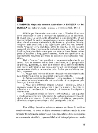 ATIVIDADE: Mapeando resumo acadêmico -> ENTREGA -> Re:
 ENTREGA por Saburo Okada - quinta, 9 fevereiro 2006, 19:44

        Olá Felipe. Concordo com você e com o Cláudio. O escritor
 deve preocupar-se com a interface da apresentação de seu texto.
 O eruditismo e a sofisticação atrapalham o entendimento. O uso
 imprescindível de certos neologismos e termos científicos devem
 vir explicados em notas de rodapé, de fim ou no glossário. O verbo
 “mapear” está ampliando o seu significado, acho. No meu entendi-
 mento “mapear” certa realidade, além de espelhar-se em traçados
 no papel, significa representá-la simbolicamente para facilitar a sua
 localização e visualizá-la sem precisar estar in loco. Nesse mister
 pode-se escolher a linguagem coerente. Pode até significar o seu
 ordenamento resumido por meio de conceitos ou expressões redu-
 zidas.
        Daí, o “resumo” em questão é o mapeamento da obra da sua
 autora. Para se escrever muito bem a sua obra, o (a) pesquisador
 (a) precisa, querendo, ler bem as diferentes obras sobre o seu tema
 sem querer adivinhar o que seus autores (as) intencionaram dizer
 nos resumos relativos ou na obra toda. Assim, para a leitura bem
 feita, sugere-se:
        1. Reagir pelo reforço (Skinner) - buscar sentido e significado
 para receber o prêmio de equilibrar-se pela descoberta.
        2. Agir pela motivação (Maslow) - ver e averiguar o conteúdo
 para obter o entendimento da sua totalidade. A recompensa pela
 inovação é motivadora.
        3. Atuar pelo interesse próprio (Okada) – pesquisar, achar e
 comparar o que já foi escrito com o que vai escrever. Receber os
 subsídios e a corroboração é a intenção. A invenção é instigante e
 interessante.
        4. Interagir pela visão de futuro - sonho (Okada) - ver as partes
 e o todo para energizar o entusiasmo da sua busca, da concretização
 rápida dos seus sonhos. A reinvenção é entusiástica, porquanto,
 alimenta a disposição e atinge o alvo perseguido. Saburo


         Esse diálogo interativo assíncrono ocorreu no fórum do ambiente
moodle do curso. Há trocas de ideias constantes e críticas através do olhar
particular do participante que provocam respostas esclarecedoras incentivando
a sua autonomia, identidade, responsabilidade e iniciativa própria na sua escolha


                                                                             85
 