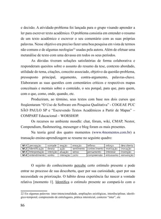 e decisão. A atividade-problema foi lançada para o grupo visando aprender a
ler para escrever texto acadêmico. O problema consistia em entender o resumo
de um texto acadêmico e escrever o seu comentário com as suas próprias
palavras. Nesse objetivo era preciso fazer uma boa pesquisa em vista de termos
não comuns e de algumas neologias22 usadas pela autora. Além de efetuar uma
metanálise de texto com uma devassa em todos os seus períodos.
        As dúvidas tiveram soluções satisfatórias de forma colaborativa e
responderam quesitos sobre o assunto do resumo da tese, contexto abordado,
utilidade do tema, citações, conceito associado, objetivo da questão-problema,
pressuposto principal, argumento, contra-argumento, palavras-chave.
Elaboraram as suas questões com comentários críticos e respectivos mapas
conceituais e mentais sobre o conteúdo, o seu porquê, para que, para quem,
com o que, como, onde, quando, etc.
        Produziram, ao término, seus textos com base nos dois cursos que
freqüentaram “O Uso de Software em Pesquisa Qualitativa” - COGEAE PUC
SÃO PAULO SP e “Escrevendo Textos Acadêmicos a Partir de Mapas” –
COMPART Educacional – WORSHOP.
        Os recursos no ambiente moodle: chat, fórum, wiki, CMAP, Nestor,
Compendium, flashmeeting, messenger e blog foram os mais presentes.
        Na teoria geral dos quatro momentos (www.4momentos.com.br) a
transação ensino-aprendizagem se resume no seguinte quadro:




        O sujeito do conhecimento percebe certo estímulo presente e pode
entrar no processo de sua descoberta, quer por sua curiosidade, quer por sua
necessidade ou priorização. O hábito dessa experiência faz nascer a vontade
relativa [momento 1]. Identifica o estímulo presente ao compará-lo com o


22 Eis algumas palavras: inter-intencionalidade, ampliações axiológicas, interdisciplinar, ideoló-
gico-temporal, compreensão de entrelugares, prática intersticial, contexto “inter”, etc

86
 