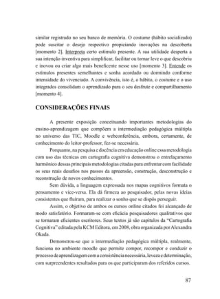 similar registrado no seu banco de memória. O costume (hábito socializado)
pode suscitar o desejo respectivo propiciando inovações na descoberta
[momento 2]. Interpreta certo estímulo presente. A sua utilidade desperta a
sua intenção inventiva para simplificar, facilitar ou tornar leve o que descobriu
e inovou ou criar algo mais beneficente nesse uso [momento 3]. Entende os
estímulos presentes semelhantes e sonha acordado ou dormindo conforme
intensidade do vivenciado. A convivência, isto é, o hábito, o costume e o uso
integrados consolidam o aprendizado para o seu desfrute e compartilhamento
[momento 4].

CONSIDERAÇÕES FINAIS

       A presente exposição conceituando importantes metodologias do
ensino-aprendizagem que compõem a intermediação pedagógica múltipla
no universo das TIC, Moodle e webconferência, embora, certamente, de
conhecimento do leitor-professor, fez-se necessária.
       Porquanto, na pesquisa e docência em educação online essa metodologia
com uso das técnicas em cartografia cognitiva demonstrou o entrelaçamento
harmônico dessas principais metodologias citadas para enfrentar com facilidade
os seus reais desafios nos passos da apreensão, construção, desconstrução e
reconstrução de novos conhecimentos.
       Sem dúvida, a linguagem expressada nos mapas cognitivos formata o
pensamento e vice-versa. Ela dá firmeza ao pesquisador, pelas novas ideias
consistentes que fluíram, para realizar o sonho que se dispôs perseguir.
       Assim, o objetivo de ambos os cursos online citados foi alcançado de
modo satisfatório. Formaram-se com eficácia pesquisadores qualitativos que
se tornaram eficientes escritores. Seus textos já são capítulos da “Cartografia
Cognitiva” editada pela KCM Editora, em 2008, obra organizada por Alexandra
Okada.
       Demonstrou-se que a intermediação pedagógica múltipla, realmente,
funciona no ambiente moodle que permite compor, recompor e conduzir o
processo de aprendizagem com a consistência necessária, leveza e determinação,
com surpreendentes resultados para os que participaram dos referidos cursos.


                                                                             87
 