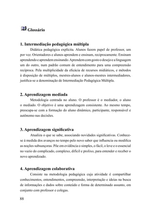 Glossário


1. Intermediação pedagógica múltipla
        Didática pedagógica explícita. Alunos fazem papel de professor, um
por vez. Orientadores e alunos aprendem e ensinam, reciprocamente. Ensinam
aprendendo e aprendem ensinando. Aprendem com gosto o desejo e a linguagem
um do outro, num padrão comum de entendimento para uma compreensão
recíproca. Pela multiplicidade da eficácia de recursos midiáticos, e métodos
à disposição de múltiplos, mestres-alunos e alunos-mestres intermediadores,
justifica-se a denominação de Intermediação Pedagógica Múltipla.



2. Aprendizagem mediada
      Metodologia centrada no aluno. O professor é o mediador, o aluno
o mediado. O objetivo é uma aprendizagem consistente. Ao mesmo tempo,
preocupa-se com a formação do aluno dinâmico, participante, responsável e
autônomo nas decisões.



3. Aprendizagem significativa
       Atualiza o que se sabe, associando novidades significativas. Conhece-
se à medida dos avanços no tempo pelo novo saber que influencia ou modifica
as noções subsunçoras. Põe em evidência o simples, o fácil, o leve e o essencial
no vazio do complicado, complexo, difícil e prolixo, para entender e receber o
novo aprendizado.


4. Aprendizagem colaborativa
       Consiste na metodologia pedagógica cuja atividade é compartilhar
conhecimentos, entendimentos, compreensão, interpretação e ideias na busca
de informações e dados sobre conteúdo e forma de determinado assunto, em
conjunto com professor e colegas.

88
 