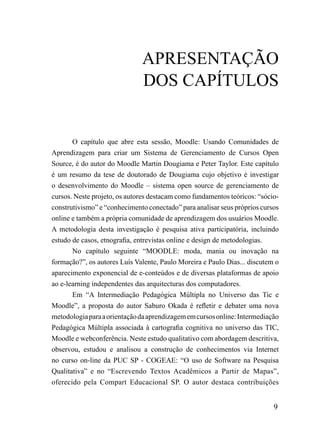 APrESENTAÇÃo
                              DoS CAPÍTuLoS


       O capítulo que abre esta sessão, Moodle: Usando Comunidades de
Aprendizagem para criar um Sistema de Gerenciamento de Cursos Open
Source, é do autor do Moodle Martin Dougiama e Peter Taylor. Este capítulo
é um resumo da tese de doutorado de Dougiama cujo objetivo é investigar
o desenvolvimento do Moodle – sistema open source de gerenciamento de
cursos. Neste projeto, os autores destacam como fundamentos teóricos: “sócio-
construtivismo” e “conhecimento conectado” para analisar seus próprios cursos
online e também a própria comunidade de aprendizagem dos usuários Moodle.
A metodologia desta investigação é pesquisa ativa participatória, incluindo
estudo de casos, etnografia, entrevistas online e design de metodologias.
       No capítulo seguinte “MOODLE: moda, mania ou inovação na
formação?”, os autores Luís Valente, Paulo Moreira e Paulo Dias... discutem o
aparecimento exponencial de e-conteúdos e de diversas plataformas de apoio
ao e-learning independentes das arquitecturas dos computadores.
       Em “A Intermediação Pedagógica Múltipla no Universo das Tic e
Moodle”, a proposta do autor Saburo Okada é refletir e debater uma nova
metodologia para a orientação da aprendizagem em cursos online: Intermediação
Pedagógica Múltipla associada à cartografia cognitiva no universo das TIC,
Moodle e webconferência. Neste estudo qualitativo com abordagem descritiva,
observou, estudou e analisou a construção de conhecimentos via Internet
no curso on-line da PUC SP - COGEAE: “O uso de Software na Pesquisa
Qualitativa” e no “Escrevendo Textos Acadêmicos a Partir de Mapas”,
oferecido pela Compart Educacional SP. O autor destaca contribuições


                                                                           9
 