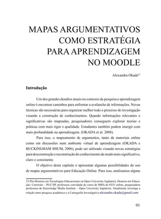 mAPAS ArGumENTATiVoS
       Como ESTrATÉGiA
     PArA APrENDiZAGEm
             No mooDLE
                                                                     Alexandra Okada23


Introdução

        Um dos grandes desafios atuais no contexto da pesquisa e aprendizagem
online é encontrar caminhos para enfrentar a avalanche de informações. Novas
técnicas são necessárias para organizar melhor todo o processo de investigação
visando a construção de conhecimentos. Quando informações relevantes e
significativas são mapeadas, pesquisadores conseguem explorar teorias e
práticas com mais rigor e qualidade. Estudantes também podem imergir com
mais profundidade na aprendizagem. (OKADA et al. 2008).
        Para isso, o mapeamento de argumentos, tanto de materiais online
como em discussões num ambiente virtual de aprendizagem (OKADA e
BUCKINGHAM SHUM, 2006), pode ser utilizado visando novas estratégias
para desconstrução e reconstrução do conhecimento de modo mais significativo,
claro e consistente.
        O objetivo deste capítulo é apresentar algumas possibilidades do uso
de mapas argumentativos para Educação Online. Para isso, analisamos alguns

23 Pós-Doutora em Tecnologias Educacionais na Open University Inglaterra, Doutora em Educa-
ção: Currículo – PUC/SP, professora convidada do curso de MBA do FGV online, pesquisadora
professora do Knowledge Media Institute – Open University Inglaterra. Atualmente investiga a
relação entre pesquisa acadêmica e a Cartografia Investigativa alexandra.okada@gmail.com



                                                                                        93
 