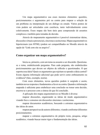 Um mapa argumentativo usa esses mesmos elementos: questões,
posicionamentos e argumentos pró ou contra para mapear a solução de
um problema ou interpretação de um diálogo ou estudo. Vários pontos de
vista podem ser articulados com coerência, tanto individualmente como
coletivamente. Esses mapas são bem úteis para compreensão de assuntos
complexos e também para tomadas de decisão.
       Através do mapeamento argumentativo é possível sistematizar ideias,
discussões virtuais e presenciais, síncronas e assíncronas. Mapas argumentativos
hipertextuais (em HTML) podem ser compartilhados no Moodle através da
opção de “Link com site ou arquivo”.


Como organizar um mapa argumentativo?

       Inicia-se, primeiro, com um tema ou assunto a ser discutido. Questiona-
se o tema, estabelecendo perguntas. Para cada pergunta, são estabelecidos
posicionamentos que devem ser objetos de reflexão e questionados. O que
suporta essa ideia? Quais os argumentos que rejeitam se opondo a ideia central?
Existe alguma informação adicional que pode servir como embasamento ou
evidência? (fato, exemplo, teoria).
       Com esses elementos, novas questões podem ir surgindo e assim,
também novas respostas e fundamentos a favor ou contra. Quando a informação
mapeada é suficiente para estabelecer uma conclusão ou tomar uma decisão,
encerra-se o processo com a síntese do que foi concluído.
       A aplicação dos mapas argumentativos no Moodle é diversa:
       mapear discussões, organizando as ideias de modo argumentativo
visando foco e consenso em discussões síncronas e assíncronas.
       mapear documentos acadêmicos, buscando a estrutura argumentativa
das ideias do autor.
       mapear perspectivas de autores diferentes, visando confrontar diferentes
posicionamentos.
       mapear a estrutura argumentativa do próprio texto, pesquisa, artigo
acadêmico, visando buscar maior rigor e fundamentação das ideias.


                                                                            95
 