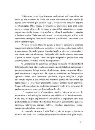 Diferente de outros tipos de mapas, os elementos no Compendium são
frases (e não palavras). As frases são, então, representadas tanto através de
ícones como também por diversas “tags”, inclusive com área para registro
de observações. Desse modo, os usuários são provocados para criar ideias
novas e pensar através de perguntas e suposições, argumentos e contra-
argumentos, similaridades e contradições, acordos e discordâncias, evidências
e fundamentações. Todos esses elementos conduzem tanto para análise mais
consistente como para síntese mais coerente, possibilitando conclusões com
maior fundamentação.
        Por dois motivos. Primeiro, porque é possível visualizar a estrutura
argumentativa tanto global como específica, permitindo, então, focar melhor
o mapeamento. Segundo, porque é possível explorar diversas combinações e
associações entre os elementos, facilitando reflexão das diversas estruturas
a partir de vários ângulos. Essas múltiplas perspectivas possibilitam uma
construção mais fecunda e criativa do mapeamento.
        O Compendium foi construído com base no modelo IBIS Issue-Based
Information System, oferecendo ao usuário a possibilidade de representar o
pensamento ou um diálogo através de elementos básicos: perguntas, ideias,
posicionamentos e argumentos. O mapa argumentativo no Compendium
apresenta ícones para representar problemas, sugerir soluções e julgá-
las através de prós e dos contras. Os diferentes pontos de vista podem ser
representados e conectados claramente visando também maior coerência.
Mapas no Compendium são muito úteis para compreender áreas complexas do
conhecimento e em processos de tomada de decisão.
         O mapeamento no Compendium focaliza inferências através de
raciocínios e reivindicações baseados em evidências e posicionamentos.
Com isso, os mapas argumentativos possibilitam a exploração com mais
profundidade, diversidade e flexibilidade de diversos componentes: questões,
respostas, referências, crenças, valores, opiniões, argumentos, contra-
argumentos, decisões e conclusões.
        A construção do mapa é mais flexível, não só porque as interfaces
técnicas são fáceis, mas também porque oferece vários recursos para edição.


                                                                         97
 
