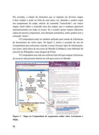 Por exemplo, a edição de elementos que se repetem em diversos mapas
é bem simples e pode ser feita de uma única vez. Quando o usuário copia
um componente do mapa, através do comando “transclusão”, em outros
mapas, basta editar o conteúdo num dos mapas, que a mudança aparecerá
automaticamente em todos os locais. Se o usuário quiser manter diferentes
cópias do mesmo componente, sem alteração automática, então, poderá usar o
comando “clone”.
       O Compendium pode ser também aplicado para estudo de referências
de documentos de vários tipos. Na figura 2, temos o exemplo do uso do
Compendium para selecionar, arrastar e trazer diversos tipos de informações,
tais como, ideia-chace de um curso do Moodle (LabSpace), uma definição de
conceito do Wikipedia e uma imagem do Flickr.
       O Compendium tem sido um software bem útil para mapear referências
de recursos educacionais abertos na web para cursos no Moodle.




Figura 2 – Mapa no Compendium de argumentos online sobre Letramento e
Mídia


98
 