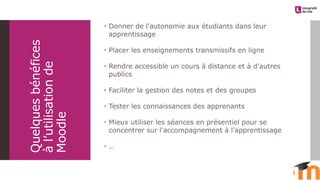 Quelquesbénéfices
àl’utilisationde
Moodle
 Donner de l'autonomie aux étudiants dans leur
apprentissage
 Placer les enseignements transmissifs en ligne
 Rendre accessible un cours à distance et à d'autres
publics
 Faciliter la gestion des notes et des groupes
 Tester les connaissances des apprenants
 Mieux utiliser les séances en présentiel pour se
concentrer sur l'accompagnement à l'apprentissage
 …
 