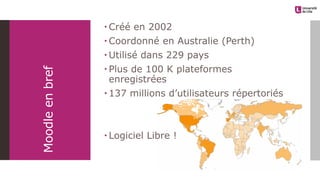 Moodleenbref
 Créé en 2002
 Coordonné en Australie (Perth)
 Utilisé dans 229 pays
 Plus de 100 K plateformes
enregistrées
 137 millions d’utilisateurs répertoriés
 Logiciel Libre !
 