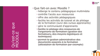 Qu’est-ceque
MOODLE
 Que fait-on avec Moodle ?
 héberge le contenu pédagogique multimédia
 contrôle l'accès aux ressources
 offre des activités pédagogiques
 facilite les activités de tutorat et de pilotage
de la formation (suivi des cursus apprenants)
 gère la communauté d'apprenants
 facilite le pilotage des ressources de
l'organisme de formation (gestion des
formateurs, des moyens logistiques et
techniques)
 permet la gestion administrative des
documents associés à la formation
(attestation de formation par exemple)
 
