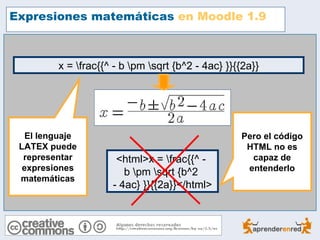 Expresiones matemáticas en Moodle 1.9



         x = frac{{^ - b pm sqrt {b^2 - 4ac} }}{{2a}}




   El lenguaje                                     Pero el código
 LATEX puede                                        HTML no es
  representar         <html>x = frac{{^ -           capaz de
  expresiones                                       entenderlo
                        b pm sqrt {b^2
 matemáticas
                     - 4ac} }}{{2a}}</html>
 