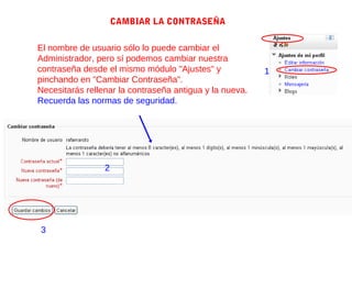 CAMBIAR LA CONTRASEÑA


El nombre de usuario sólo lo puede cambiar el
Administrador, pero sí podemos cambiar nuestra
contraseña desde el mismo módulo "Ajustes" y             1
pinchando en "Cambiar Contraseña".
Necesitarás rellenar la contraseña antigua y la nueva.
Recuerda las normas de seguridad.




                 2




3
 