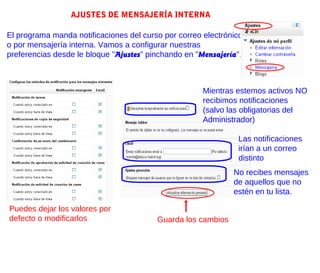 AJUSTES DE MENSAJERÍA INTERNA

El programa manda notificaciones del curso por correo electrónico
o por mensajería interna. Vamos a configurar nuestras
preferencias desde le bloque "Ajustes" pinchando en "Mensajería".



                                                      Mientras estemos activos NO
                                                      recibimos notificaciones
                                                      (salvo las obligatorias del
                                                      Administrador)

                                                               Las notificaciones
                                                               irían a un correo
                                                               distinto
                                                              No recibes mensajes
                                                              de aquellos que no
                                                              estén en tu lista.

Puedes dejar los valores por
defecto o modificarlos                   Guarda los cambios
 