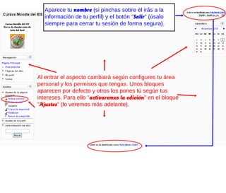 Aparece tu nombre (si pinchas sobre él irás a la
   información de tu perfil) y el botón "Salir" (úsalo
   siempre para cerrar tu sesión de forma segura).




Al entrar el aspecto cambiará según configures tu área
personal y los permisos que tengas. Unos bloques
aparecen por defecto y otros los pones tú según tus
intereses. Para ello "activaremos la edición" en el bloque
"Ajustes" (lo veremos más adelante).
 