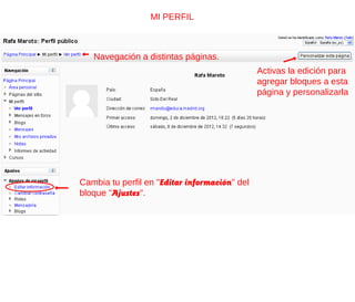 MI PERFIL



   Navegación a distintas páginas.
                                               Activas la edición para
                                               agregar bloques a esta
                                               página y personalizarla




Cambia tu perfil en "Editar información" del
bloque "Ajustes".
 