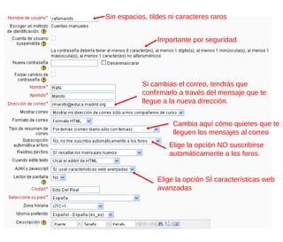 Sin espacios, tildes ni caracteres raros


                 Importante por seguridad




            Si cambias el correo, tendrás que
            confirmarlo a través del mensaje que te
            llegue a la nueva dirección.


                      Cambia aquí cómo quieres que te
                      lleguen los mensajes al correo
                    Elige la opción NO suscribirse
                    automáticamente a los foros.


                 Elige la opción SÍ características web
                 avanzadas
 