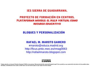 IES SIERRA DE GUADARRAMA.

                                   PROYECTO DE FORMACIÓN EN CENTROS.
                                 PLATAFORMA MOODLE: EL AULA VIRTUAL COMO
                                           RECURSO EDUCATIVO


                                              BLOQUES Y PERSONALIZACIÓN


                                                   RAFAEL M. MAROTO GAMERO
                                                      rmaroto@educa.madrid.org
                                                  http://ficus.pntic.mec.es/rmag0063
                                                   http://rafaelmaroto.blogspot.com



Trabajo adscrito a la licencia "Creative Commons" CCEE en las opciones "Reconocimiento-No comercial-Compartir igual". No se permite un uso comercial de esta obra ni de las posibles obras
derivadas, la distribución de las cuales se debe hacer con una licencia igual a la que regula esta obra original.
 