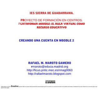 IES SIERRA DE GUADARRAMA.

                                           PROYECTO DE FORMACIÓN EN CENTROS.
                                          PLATAFORMA MOODLE: EL AULA VIRTUAL COMO
                                                    RECURSO EDUCATIVO



                                              CREANDO UNA CUENTA EN MOODLE 2




                                                                      RAFAEL M. MAROTO GAMERO
                                                                         rmaroto@educa.madrid.org
                                                                     http://ficus.pntic.mec.es/rmag0063
                                                                      http://rafaelmaroto.blogspot.com



Trabajo adscrito a la licencia "   Creative   Commons" CCEE en las opciones "Reconocimiento-No comercial-Compartir igual". No se permite un uso comercial de esta obra ni de las posibles obras derivadas, la distribución de las cuales se debe hacer con una licencia igual a la que
regula esta obra original.
 