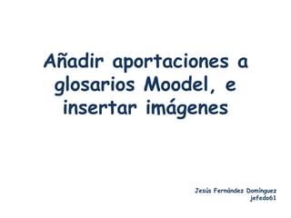 Añadir aportaciones a
 glosarios Moodel, e
  insertar imágenes



               Jesús Fernández Domínguez
                                jefedo61
 