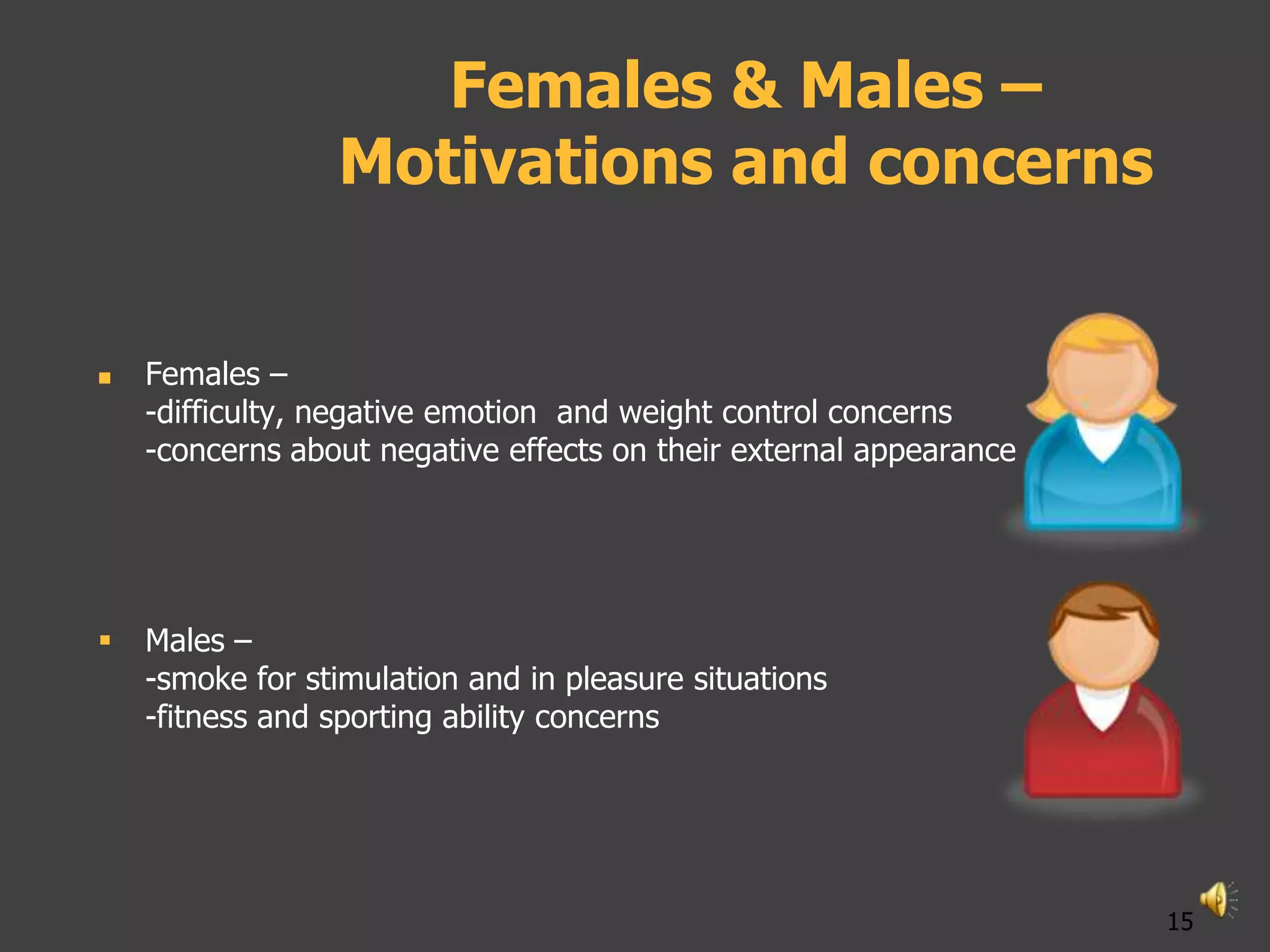 Females & Males –
                 Motivations and concerns


   Females –
    -difficulty, negative emotion and weight control concerns
    -concerns about negative effects on their external appearance




   Males –
    -smoke for stimulation and in pleasure situations
    -fitness and sporting ability concerns




                                                                    15
 