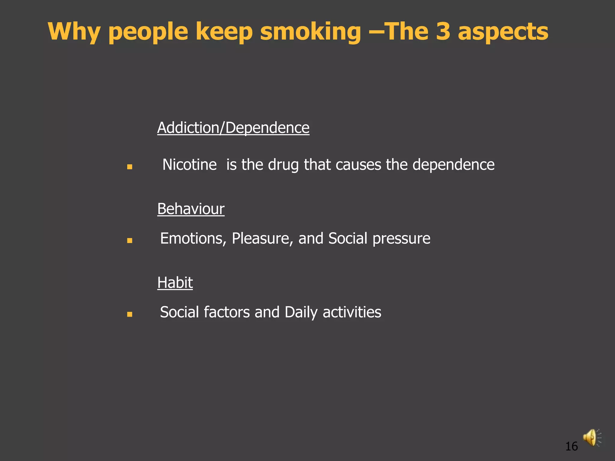 Why people keep smoking –The 3 aspects


          Addiction/Dependence

         Nicotine is the drug that causes the dependence

          Behaviour
         Emotions, Pleasure, and Social pressure

          Habit
         Social factors and Daily activities




                                                            16
 