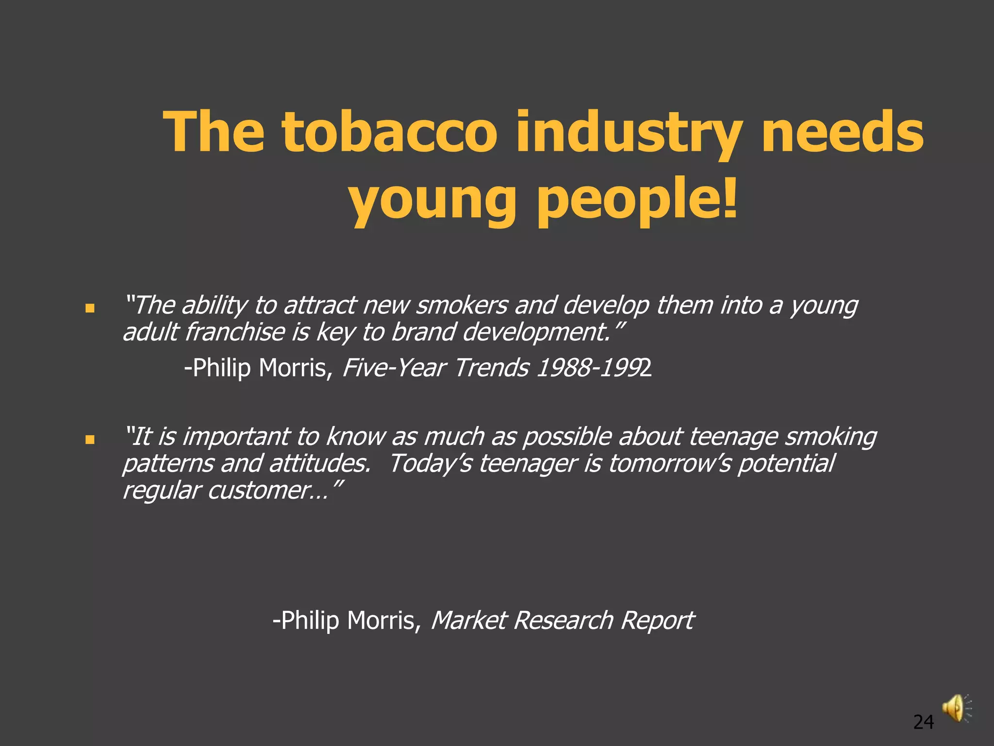 The tobacco industry needs
             young people!
   “The ability to attract new smokers and develop them into a young
    adult franchise is key to brand development.”
          -Philip Morris, Five-Year Trends 1988-1992

   “It is important to know as much as possible about teenage smoking
    patterns and attitudes. Today‟s teenager is tomorrow‟s potential
    regular customer…”



                 -Philip Morris, Market Research Report



                                                                         24
 