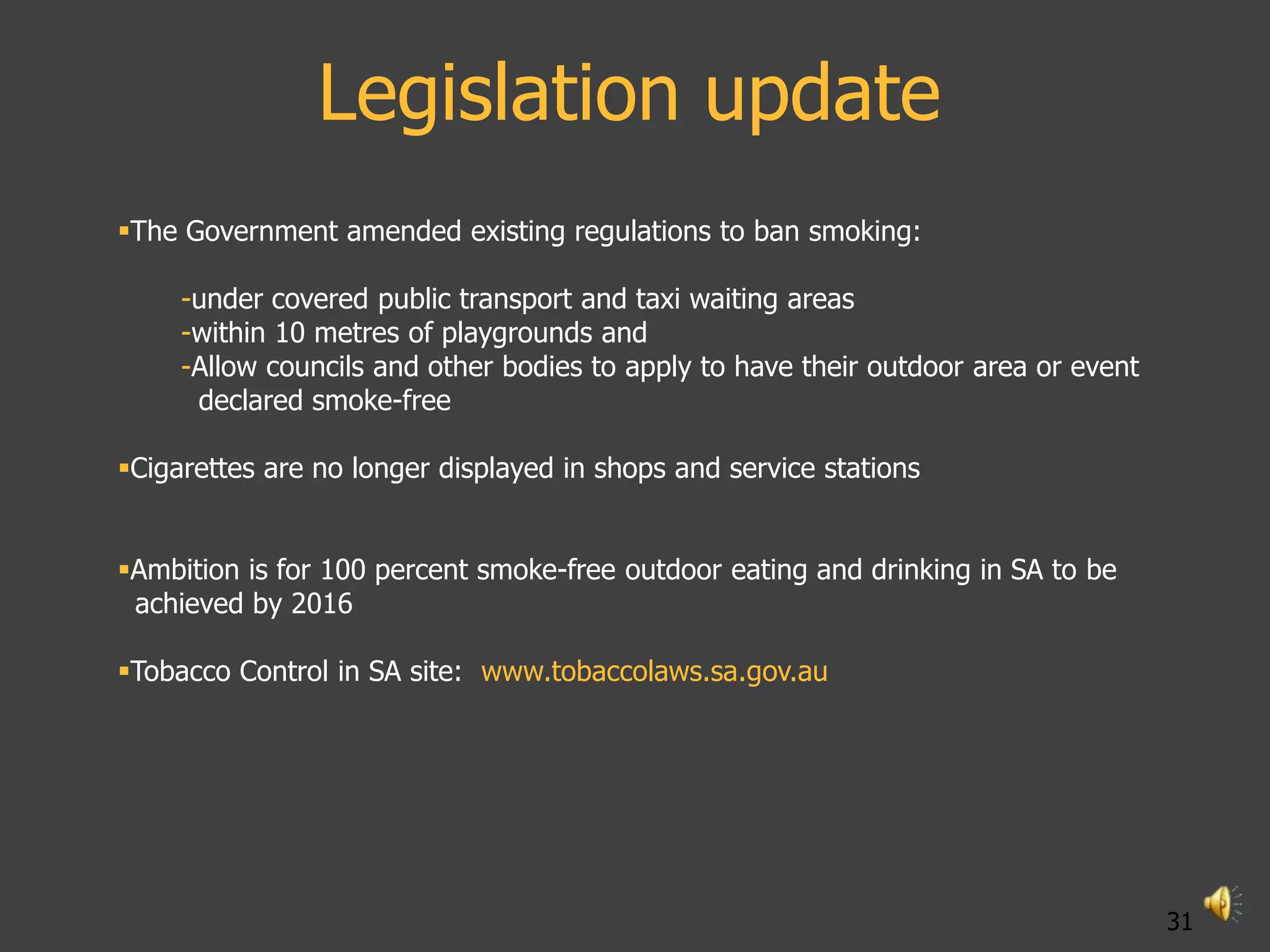 Legislation update
The Government amended existing regulations to ban smoking:

     -under covered public transport and taxi waiting areas
     -within 10 metres of playgrounds and
     -Allow councils and other bodies to apply to have their outdoor area or event
      declared smoke-free

Cigarettes are no longer displayed in shops and service stations


Ambition is for 100 percent smoke-free outdoor eating and drinking in SA to be
 achieved by 2016

Tobacco Control in SA site: www.tobaccolaws.sa.gov.au




                                                                                     31
 