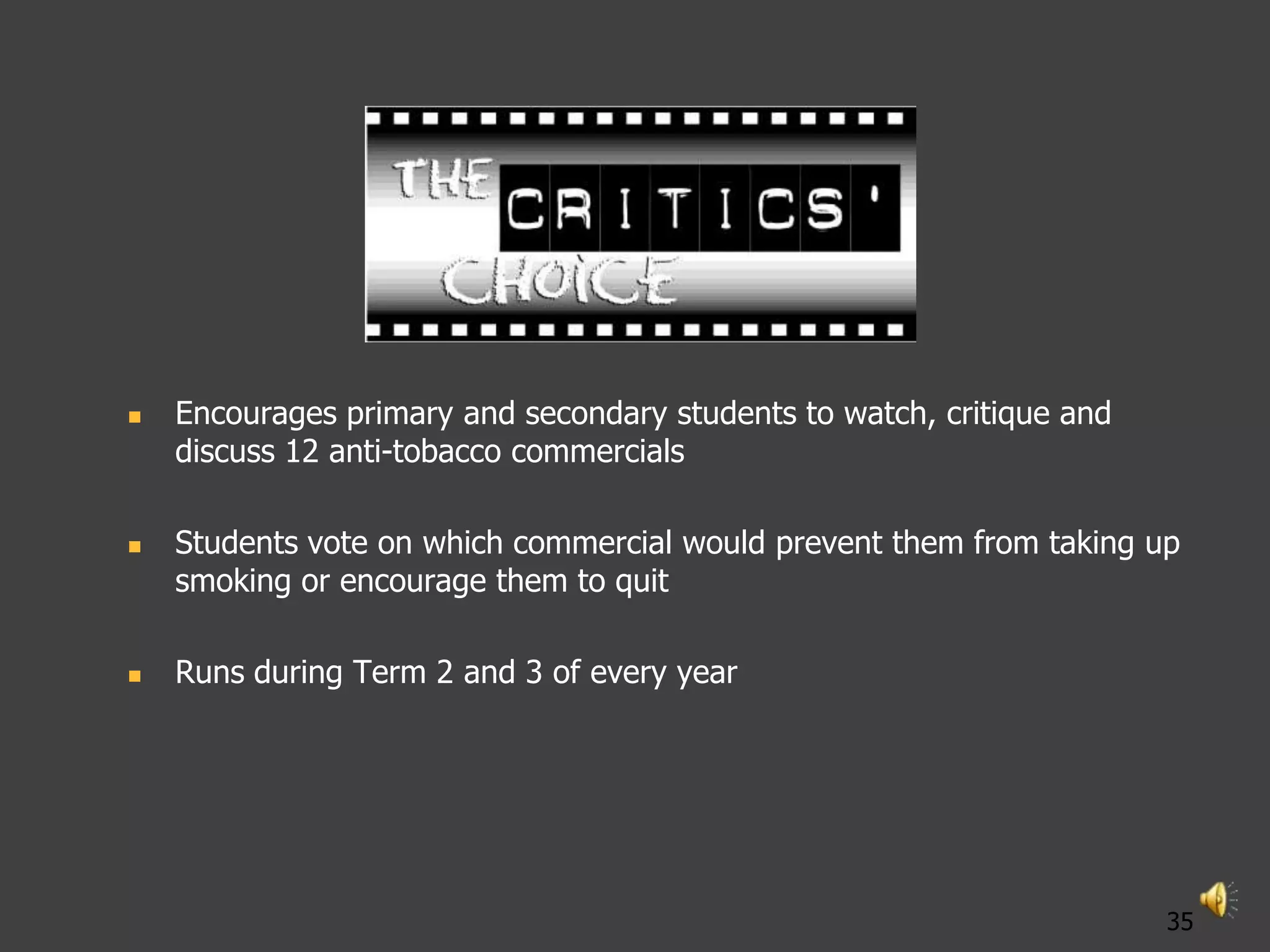    Encourages primary and secondary students to watch, critique and
    discuss 12 anti-tobacco commercials

   Students vote on which commercial would prevent them from taking up
    smoking or encourage them to quit

   Runs during Term 2 and 3 of every year




                                                                       35
 
