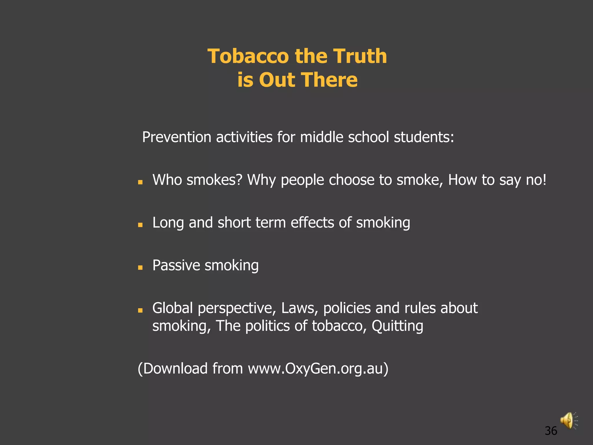 Tobacco the Truth
              is Out There

Prevention activities for middle school students:

   Who smokes? Why people choose to smoke, How to say no!

   Long and short term effects of smoking

   Passive smoking

   Global perspective, Laws, policies and rules about
    smoking, The politics of tobacco, Quitting

(Download from www.OxyGen.org.au)



                                                         36
 