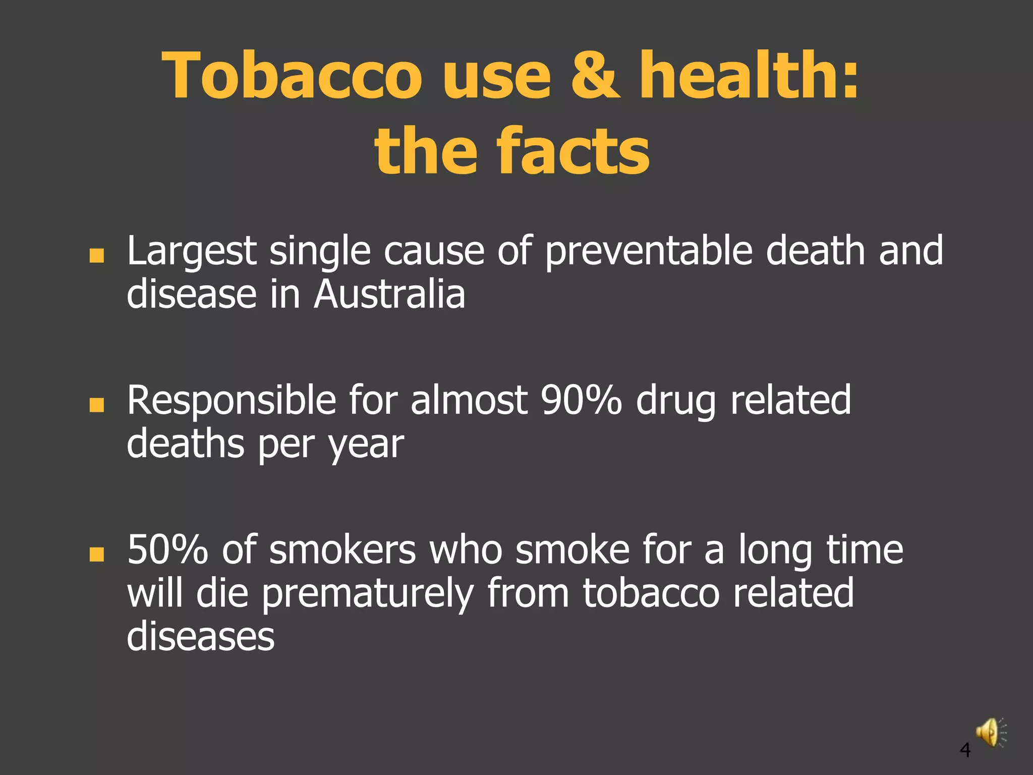 Tobacco use & health:
           the facts
   Largest single cause of preventable death and
    disease in Australia

   Responsible for almost 90% drug related
    deaths per year

   50% of smokers who smoke for a long time
    will die prematurely from tobacco related
    diseases

                                                    4
 