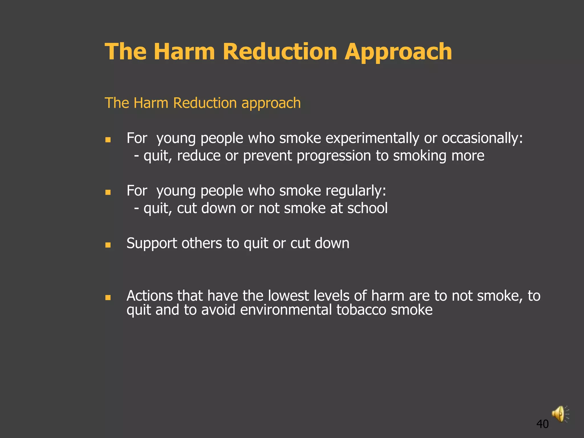 The Harm Reduction Approach

The Harm Reduction approach

   For young people who smoke experimentally or occasionally:
     - quit, reduce or prevent progression to smoking more

   For young people who smoke regularly:
     - quit, cut down or not smoke at school

   Support others to quit or cut down


   Actions that have the lowest levels of harm are to not smoke, to
    quit and to avoid environmental tobacco smoke




                                                                   40
 