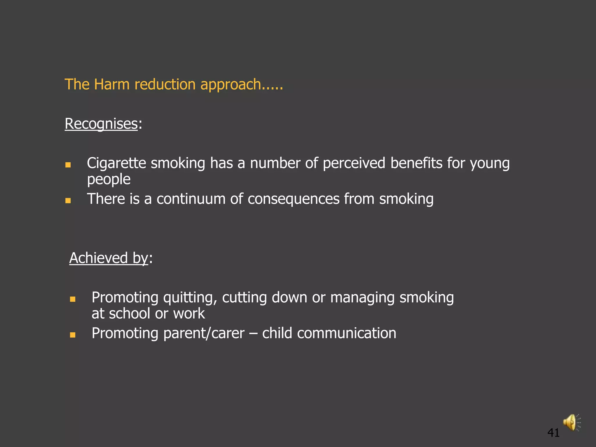 The Harm reduction approach.....

Recognises:

   Cigarette smoking has a number of perceived benefits for young
    people
   There is a continuum of consequences from smoking


Achieved by:

   Promoting quitting, cutting down or managing smoking
    at school or work
   Promoting parent/carer – child communication




                                                                     41
 