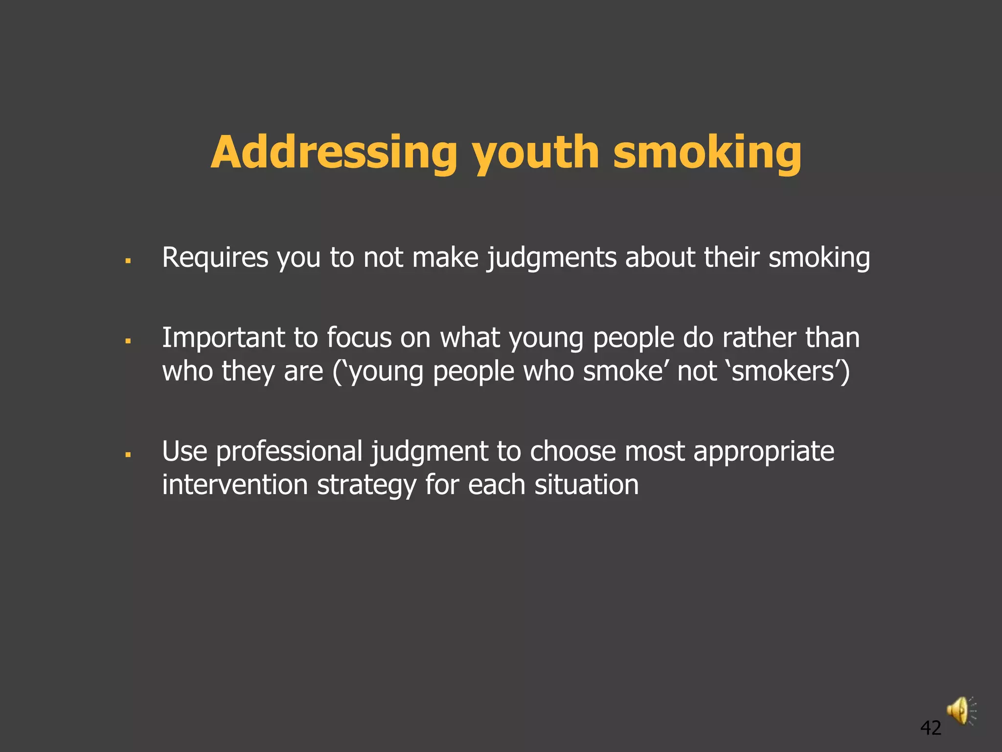 Addressing youth smoking

   Requires you to not make judgments about their smoking

   Important to focus on what young people do rather than
    who they are („young people who smoke‟ not „smokers‟)

   Use professional judgment to choose most appropriate
    intervention strategy for each situation




                                                             42
 