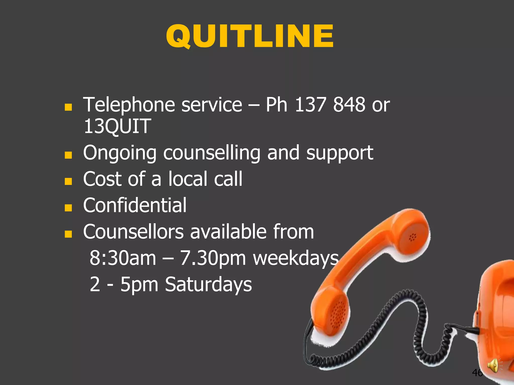 QUITLINE

   Telephone service – Ph 137 848 or
    13QUIT
   Ongoing counselling and support
   Cost of a local call
   Confidential
   Counsellors available from
     8:30am – 7.30pm weekdays
     2 - 5pm Saturdays



                                        46
 