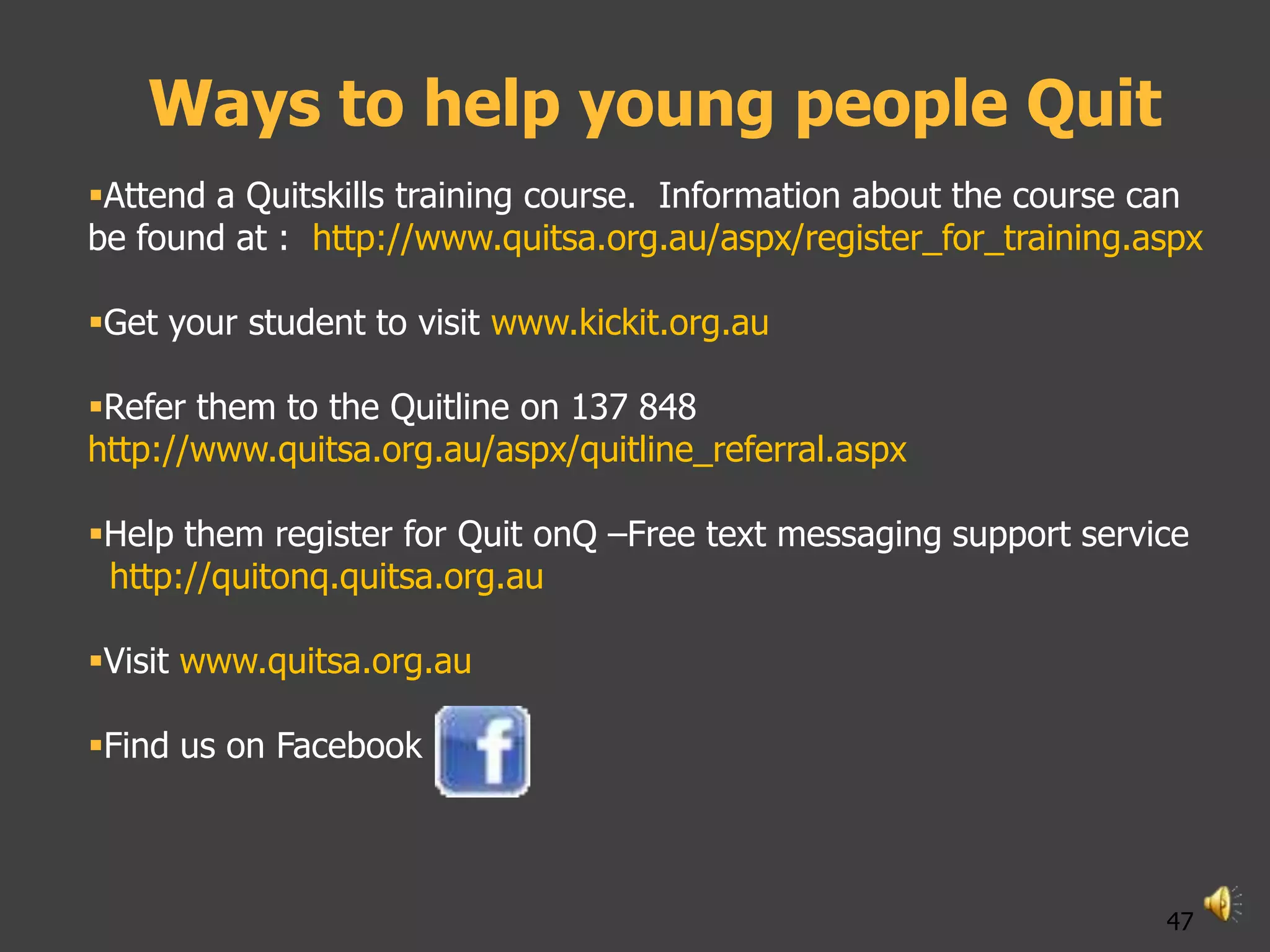 Ways to help young people Quit
Attend a Quitskills training course. Information about the course can
be found at : http://www.quitsa.org.au/aspx/register_for_training.aspx

Get your student to visit www.kickit.org.au

Refer them to the Quitline on 137 848
http://www.quitsa.org.au/aspx/quitline_referral.aspx

Help them register for Quit onQ –Free text messaging support service
 http://quitonq.quitsa.org.au

Visit www.quitsa.org.au

Find us on Facebook



                                                                   47
 