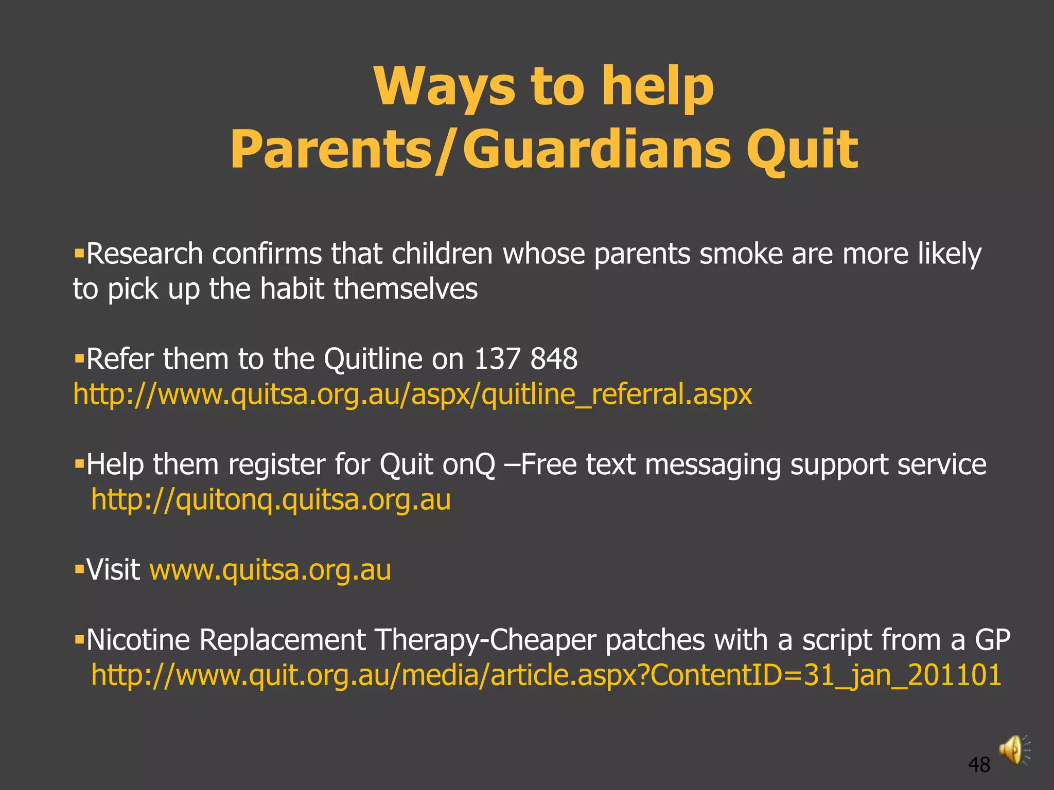 Ways to help
           Parents/Guardians Quit
Research confirms that children whose parents smoke are more likely
to pick up the habit themselves

Refer them to the Quitline on 137 848
http://www.quitsa.org.au/aspx/quitline_referral.aspx

Help them register for Quit onQ –Free text messaging support service
 http://quitonq.quitsa.org.au

Visit www.quitsa.org.au

Nicotine Replacement Therapy-Cheaper patches with a script from a GP
 http://www.quit.org.au/media/article.aspx?ContentID=31_jan_201101

                                                                   48
 