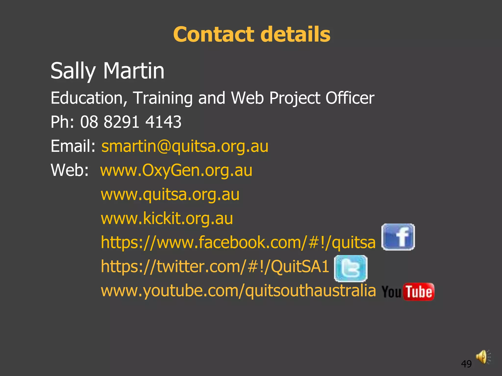 Contact details
Sally Martin
Education, Training and Web Project Officer
Ph: 08 8291 4143
Email: smartin@quitsa.org.au
Web: www.OxyGen.org.au
       www.quitsa.org.au
       www.kickit.org.au
       https://www.facebook.com/#!/quitsa
       https://twitter.com/#!/QuitSA1
       www.youtube.com/quitsouthaustralia



                                              49
 