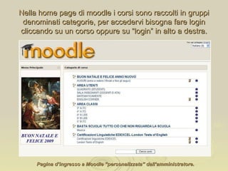 Pagina d’ingresso a Moodle “personalizzata” dall’amministratore. Nella home page di moodle i corsi sono raccolti in gruppi denominati categorie, per accedervi bisogna fare login cliccando su un corso oppure su “login” in alto a destra. 