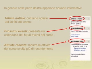 In genere nella parte destra appaiono riquadri informativi: Ultime notizie : contiene le notizie più recenti utili per il corso. Prossimi eventi : presenta un calendario dei futuri eventi del corso Attività recente : mostra le attività del corso svolte più di recentemente 
