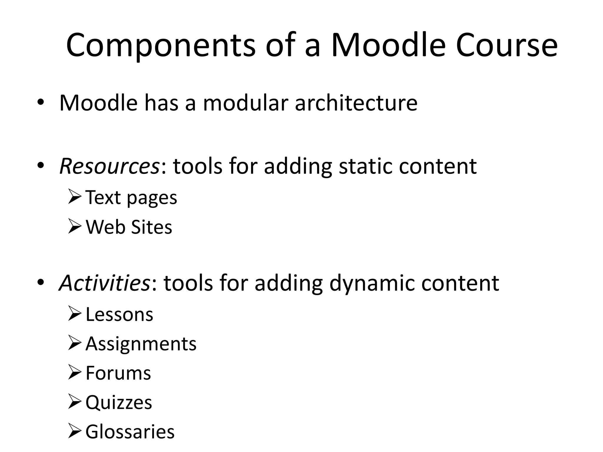 Components of a Moodle Course Moodle has a modular architecture Resources : tools for adding static content Text pages Web Sites Activities : tools for adding dynamic content Lessons Assignments Forums Quizzes Glossaries 