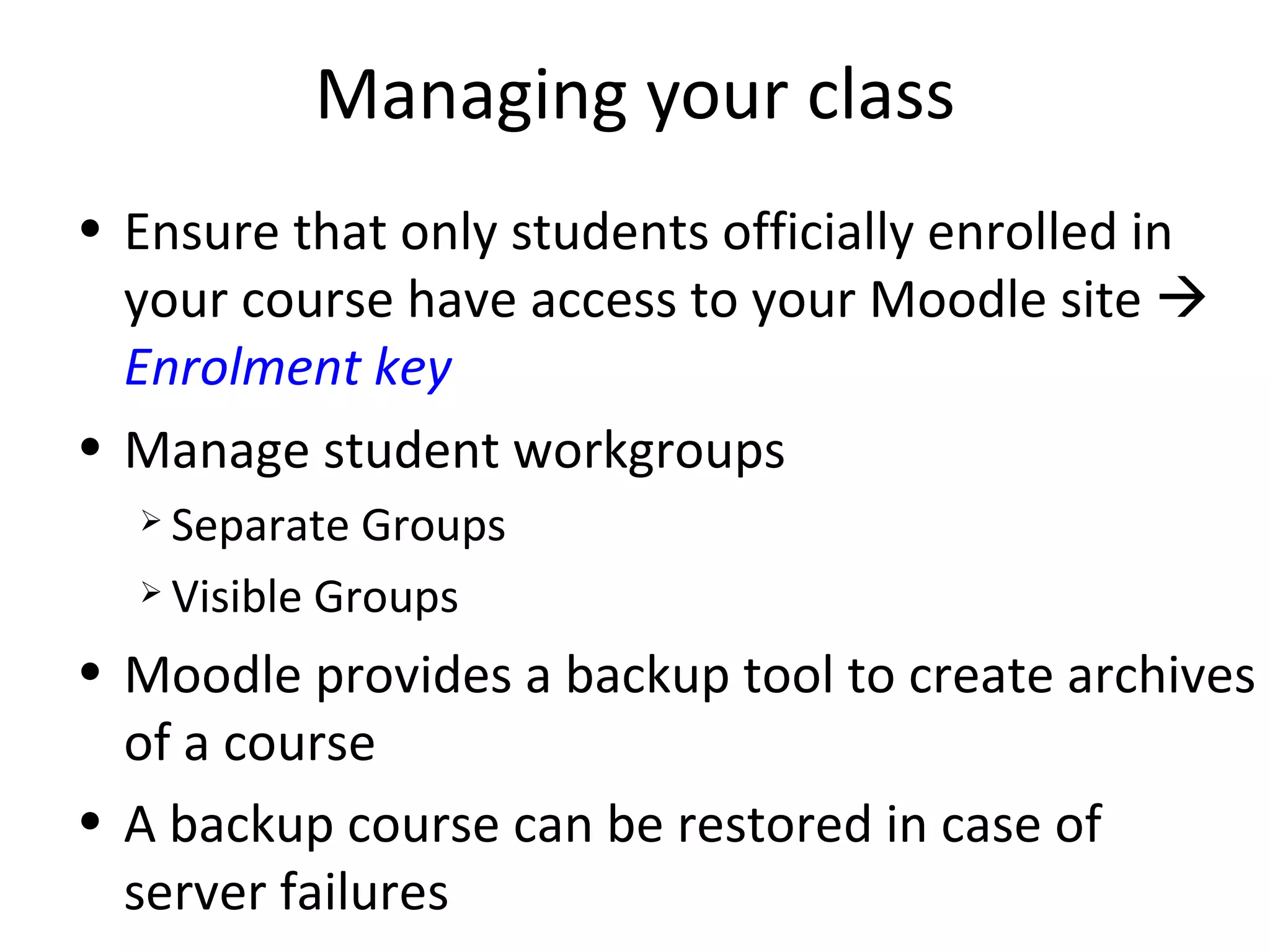 Managing your class Ensure that only students officially enrolled in your course have access to your Moodle site     Enrolment key Manage student workgroups Separate Groups Visible Groups Moodle provides a backup tool to create archives of a course A backup course can be restored in case of server failures 