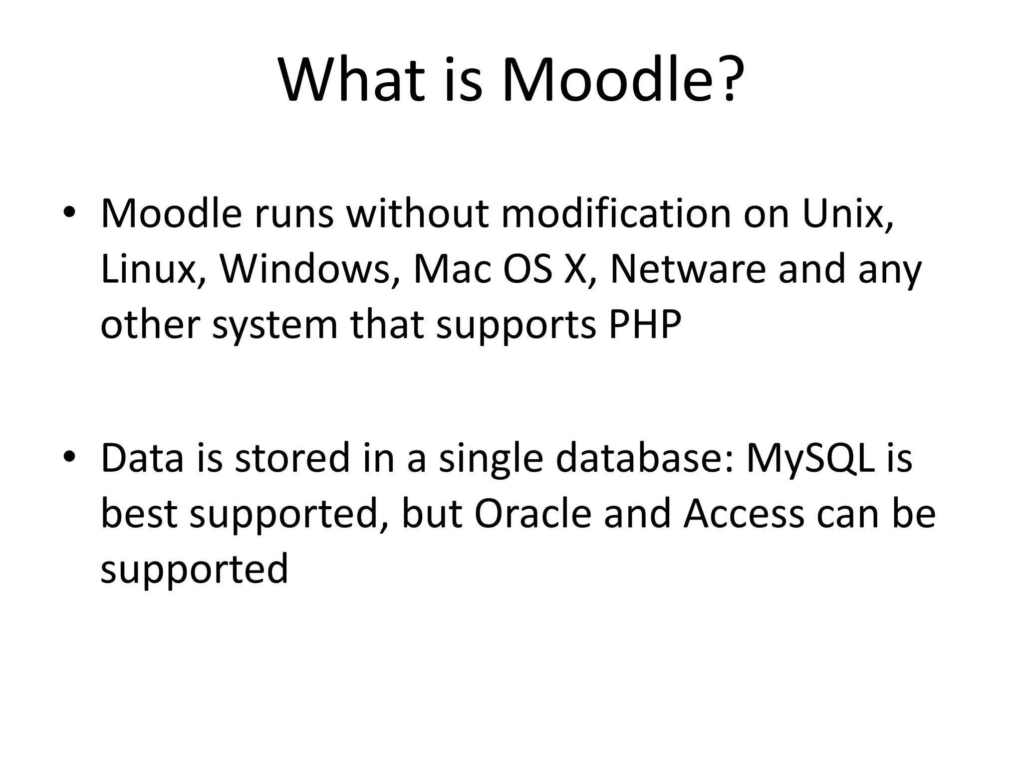 What is Moodle? Moodle runs without modification on Unix, Linux, Windows, Mac OS X, Netware and any other system that supports PHP Data is stored in a single database: MySQL is best supported, but Oracle and Access can be supported 