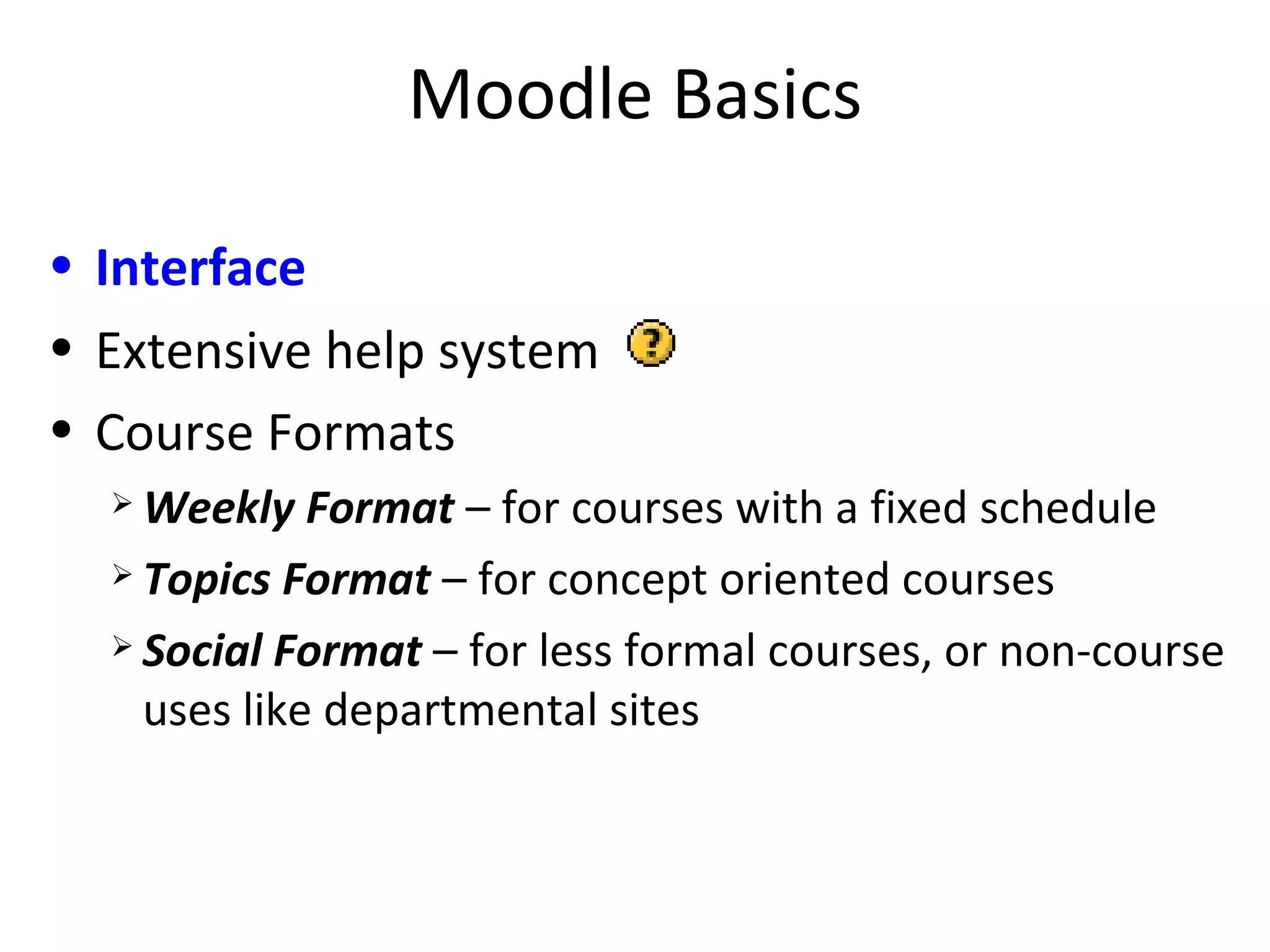 Moodle Basics Interface   Extensive help system Course Formats Weekly Format   – for courses with a fixed schedule Topics Format   – for concept oriented courses Social Format   – for less formal courses, or non-course uses like departmental sites 
